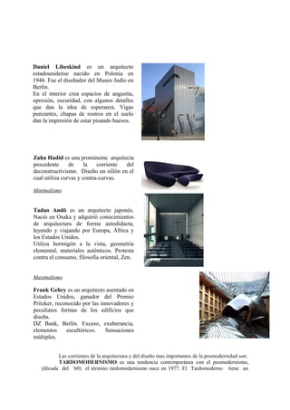 Daniel Libeskind es un arquitecto
estadounidense nacido en Polonia en
1946. Fue el diseñador del Museo Judío en
Berlín.
En el interior crea espacios de angustia,
opresión, oscuridad, con algunos detalles
que dan la idea de esperanza. Vigas
punzantes, chapas de rostros en el suelo
dan la impresión de estar pisando huesos.




Zaha Hadid es una prominente arquitecta
procedente      de     la   corriente del
deconstructivismo. Diseño un sillón en el
cual utiliza curvas y contra-curvas.

Minimalismo


Tadao Andō es un arquitecto japonés.
Nació en Osaka y adquirió conocimientos
de arquitectura de forma autodidacta,
leyendo y viajando por Europa, África y
los Estados Unidos.
Utiliza hormigón a la vista, geometría
elemental, materiales auténticos. Protesta
contra el consumo, filosofía oriental, Zen.


Maximalismo

Frank Gehry es un arquitecto asentado en
Estados Unidos, ganador del Premio
Pritzker, reconocido por las innovadores y
peculiares formas de los edificios que
diseña.
DZ Bank, Berlín. Exceso, exuberancia,
elementos     escultóricos.    Sensaciones
múltiples.


          Las corrientes de la arquitectura y del diseño mas importantes de la posmodernidad son:
          TARDOMODERNISMO: es una tendencia contemporánea con el posmodernismo,
   (década del ’60) el término tardomodernismo nace en 1977. El Tardomoderno tiene un
 