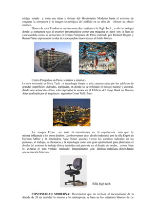 código simple y toma sus ideas y formas del Movimiento Moderno hasta el extremo de
exagerar la estructura y la imagen tecnológica del edificio en su afán de ofrecer un placer
estético.
         Dentro de esta Tendencia encontramos dos vertientes la High Tech , o alta tecnología
donde la estructura sale al exterior presentándose como una máquina es decir con la idea de
exoesqueleto como lo demuestra el Centro Pompidou de París realizado por Richard Rogers y
Renzo Piano expresando la idea de exoesqueleto innovada en el Estilo Gótico.




        Centro Pompidou en Paris ( exterior e interior)
La otra vertiende es Slick Tech , o tecnología limpia y está caracterizada por los edificios de
grandes superficies vidriadas, espejadas, en donde se ve reflejado el paisaje natural y cultural,
dando una sensación etérea, esta expresión la vemos en el Edificio del Lloys Bank en Buenos
Aires realizado por el arquitecto argentino Cesar Pelli.(foto)




        La imagen Tecno no solo la encontramos en la arquitectura sino que la
misma influencia a los otros diseños. La observamos en el diseño industrial con la silla Ergon de
Herman Miller y la diseñadora Ayse Birsel quienes vieron los cambios radicales en las
personas, el trabajo, la eficiencia y la tecnología como una gran oportunidad para plantearse el
diseño del entorno de trabajo (foto), también está presente en el diseño de modas, como bien
lo expresa el este vestido realizado integralmente con láminas metálicas, (foto) dando
una sensación futurista.




                                                            Silla high tech


       CONTINUIDAD MODERNA: Movimiento que no rechaza al racionalismo de la
década de 20 en realidad lo retoma y lo reinterpreta, se basa en los interiores blancos de Le
 