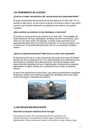 1-EL PENSAMIENTO DE LA ÉPOCA

¿Cuál es el rasgo característico del pensamiento de la posmodernidad?

El rasgo característico del pensamiento de esta época es el “todo vale”. En un
sentido es algo bueno, ya que incita a la gente a animarse a hacer lo que siente
o piensa, pero también representa una pérdida de los valores, que quedan
invertidos.

¿Qué cambios se producen en las ideologías y creencias?

El cambio en el pensamiento de la época es el “todo vale”. Toma detalles de
obras anteriores, técnicas, ideologías y temáticas de otros movimientos, pero
visto con una visión actual. Por ejemplo, un pintor puede encontrar en los
expresionistas alemanes una fuente de inspiración, en el arte conceptual, o en
el minimal art. En la postmodernidad todo vale. Es una sociedad compleja y
caótica .


¿Qué es el Deconstructivismo? Mencionar su autor más importante.

El deconstructivimo es un nuevo movimiento que surge de la mano del filosofo
Derridá. Se da en la década de los ’70 y está inspirado en las reflexiones de la
teoría literaria y filosófica de la deconstrucción. Se trata de realizar cosas
aparentemente imposibles de hacer, fragmentando o dislocando los espacios
elementales. El objeto artístico se va sustituyendo por la idea, lo perenne y
efímero.

El autor más importante es Frank Gehry, que realiza composiciones irregulares,
dinámicas y fluidas como el Museo Guggenheim de Bilbao para el que utilizo
mucha tecnología y materiales innovadores.




2. LOS HECHOS MAS RELEVANTES:

Describir la situación histórica de fin de siglo.

Terminando los años XX y principios del XXI los cambios y las
transformaciones se profundizaron dando lugar al fenómeno de la
globalización. Estos cambios se notaron en lo político ,social ,artístico tanto


                                                                                   1
 