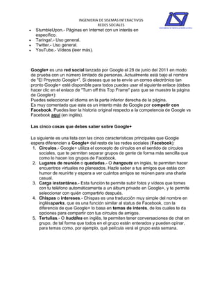 INGENIERIA DE SISEMAS INTERACTIVOS
                                   REDES SOCIALES
   StumbleUpon.- Páginas en Internet con un interés en
    específico.
   Taringa!.- Uso general.
   Twitter.- Uso general.
   YouTube.- Vídeos (leer más).



Google+ es una red social lanzada por Google el 28 de junio del 2011 en modo
de prueba con un número limitado de personas. Actualmente está bajo el nombre
de "El Proyecto Google+”. Si deseas que se te envíe un correo electrónico tan
pronto Google+ esté disponible para todos puedes usar el siguiente enlace (debes
hacer clic en el enlace de "Turn off this Top Frame" para que se muestre la página
de Google+):
Puedes seleccionar el idioma en la parte inferior derecha de la página.
Es muy comentado que este es un intento más de Google por competir con
Facebook. Puedes leer la historia original respecto a la competencia de Google vs
Facebook aquí (en inglés).

Las cinco cosas que debes saber sobre Google+

La siguiente es una lista con las cinco características principales que Google
espera diferencien a Google+ del resto de las redes sociales (Facebook):
 1. Círculos.- Google+ utiliza el concepto de círculos en el sentido de círculos
    sociales, que te permiten separar grupos de gente de forma más sencilla que
    como lo hacen los grupos de Facebook.
 2. Lugares de reunión o quedadas.- O hangouts en inglés, te permiten hacer
    encuentros virtuales no planeados. Hazle saber a tus amigos que estás con
    humor de reunirte y espera a ver cuántos amigos se reúnen para una charla
    casual.
 3. Carga instantánea.- Esta función te permite subir fotos y vídeos que tomes
    con tu teléfono automáticamente a un álbum privado en Google+, y te permite
    seleccionar con quién compartirlo después.
 4. Chispas o intereses.- Chispas es una traducción muy simple del nombre en
    ingléssparks, que es una función similar al status de Facebook, con la
    diferencia de que Google+ lo basa en temas de interés, de los cuales te da
    opciones para compartir con tus círculos de amigos.
 5. Tertulias.- O huddles en inglés, te permiten tener conversaciones de chat en
    grupo, de tal forma que todos en el grupo están enterados y pueden opinar,
    para temas como, por ejemplo, qué película verá el grupo esta semana.
 