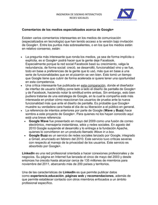 INGENIERIA DE SISEMAS INTERACTIVOS
                                   REDES SOCIALES



Comentarios de los medios especializados acerca de Google+

Existen varios comentarios interesantes en los medios de comunicación
(especializados en tecnología) que han tenido acceso a la versión bajo invitación
de Google+. Entre los puntos más sobresalientes, o en los que los medios están
en relativo consenso, están:

  La pregunta más interesante que ronda los medios, ya sea de forma implícita o
   explícita, es si Google+ podrá hacer que la gente deje Facebook.
   Especialmente porque la red social Facebook basó su crecimiento, valga la
   redundancia, de forma social: creció, se desarrolló, funcionalidad vino y se fue,
   todo en base a preferencias de la gente que lo usó, más que en base a una
   serie de funcionalidades que en el pizarrón se ven bien. Esto tomó un tiempo
   que Google tiene que cubrir de forma acelerada si quiere tener una oportunidad
   en esta competencia.
 Una crítica interesante fue publicada en esta comparación, donde el diseñador
   de interfaz de usuario UXBoy pone lado a lado el diseño de pantalla de Google+
   y de Facebook, haciendo notar la similitud entre ambas. Sin embargo, esto bien
   pudiera tratarse de una estrategia de Google, en la cual la compañía está más
   interesada en probar cómo reaccionan los usuarios de prueba ante la nueva
   funcionalidad más que ante el diseño de pantalla. Es probable que Google+
   muestre su verdadera cara hasta el día de su liberación a el público en general.
 La referencia de intentos anteriores por parte de Google (Wave y Buzz) hace
   sombra a este proyecto de Google+. Para quienes no los hayan conocido aquí
   está una breve referencia:
   Google Wave fue presentado en mayo del 2009 como una fusión de correo
      electrónico, mensajería instantánea, wikis y redes sociales. En agosto del
      2010 Google suspende el desarrollo y lo entrega a la fundación Apache,
      quienes lo convirtieron en un producto llamado Wave in a box.
   Google Buzz es un servicio de redes sociales lanzado por Google, integrado
      a Gmail, anunciado en febrero del 2010. Este servicio tuvo críticas severas
      con respecto al manejo de la privacidad de los usuarios. Este servicio es
      absorbido por Google+.

LinkedIn es una red profesional orientada a hacer conexiones profesionales y de
negocios. Su página en Internet fue lanzada el cinco de mayo del 2003 y desde
entonces ha crecido hasta alcanzar cerca de 135 millones de miembros para
noviembre del 2011, abarcando más de 200 países y territorios.

Una de las características de LinkedIn es que permite publicar datos
como experiencia,educación, páginas web y recomendaciones, además de
que permite establecer contacto con otros miembros enfocados a un ámbito
profesional específico.
 