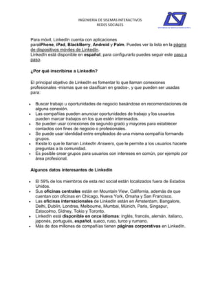 INGENIERIA DE SISEMAS INTERACTIVOS
                                    REDES SOCIALES


Para móvil, LinkedIn cuenta con aplicaciones
paraiPhone, iPad, BlackBerry, Android y Palm. Puedes ver la lista en la página
de dispositivos móviles de LinkedIn.
LinkedIn está disponible en español, para configurarlo puedes seguir este paso a
paso.

¿Por qué inscribirse a LinkedIn?

El principal objetivo de LinkedIn es fomentar lo que llaman conexiones
profesionales -mismas que se clasifican en grados-, y que pueden ser usadas
para:

   Buscar trabajo u oportunidades de negocio basándose en recomendaciones de
    alguna conexión.
   Las compañías pueden anunciar oportunidades de trabajo y los usuarios
    pueden marcar trabajos en los que estén interesados.
   Se pueden usar conexiones de segundo grado y mayores para establecer
    contactos con fines de negocio o profesionales.
   Se puede usar identidad entre empleados de una misma compañía formando
    grupos.
   Existe lo que le llaman LinkedIn Answers, que le permite a los usuarios hacerle
    preguntas a la comunidad.
   Es posible crear grupos para usuarios con intereses en común, por ejemplo por
    área profesional.

Algunos datos interesantes de LinkedIn

   El 59% de los miembros de esta red social están localizados fuera de Estados
    Unidos.
   Sus oficinas centrales están en Mountain View, California, además de que
    cuentan con oficinas en Chicago, Nueva York, Omaha y San Francisco.
   Las oficinas internacionales de LinkedIn están en Ámsterdam, Bangalore,
    Delhi, Dublín, Londres, Melbourne, Mumbai, Múnich, Paris, Singapur,
    Estocolmo, Sídney, Tokio y Toronto.
   LinkedIn está disponible en once idiomas: inglés, francés, alemán, italiano,
    japonés, portugués, español, sueco, ruso, turco y rumano.
   Más de dos millones de compañías tienen páginas corporativas en LinkedIn.
 