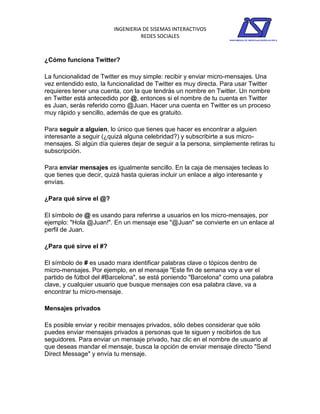 INGENIERIA DE SISEMAS INTERACTIVOS
                                  REDES SOCIALES



¿Cómo funciona Twitter?

La funcionalidad de Twitter es muy simple: recibir y enviar micro-mensajes. Una
vez entendido esto, la funcionalidad de Twitter es muy directa. Para usar Twitter
requieres tener una cuenta, con la que tendrás un nombre en Twitter. Un nombre
en Twitter está antecedido por @, entonces si el nombre de tu cuenta en Twitter
es Juan, serás referido como @Juan. Hacer una cuenta en Twitter es un proceso
muy rápido y sencillo, además de que es gratuito.

Para seguir a alguien, lo único que tienes que hacer es encontrar a alguien
interesante a seguir (¿quizá alguna celebridad?) y subscribirte a sus micro-
mensajes. Si algún día quieres dejar de seguir a la persona, simplemente retiras tu
subscripción.

Para enviar mensajes es igualmente sencillo. En la caja de mensajes tecleas lo
que tienes que decir, quizá hasta quieras incluir un enlace a algo interesante y
envías.

¿Para qué sirve el @?

El símbolo de @ es usando para referirse a usuarios en los micro-mensajes, por
ejemplo: "Hola @Juan!". En un mensaje ese "@Juan" se convierte en un enlace al
perfil de Juan.

¿Para qué sirve el #?

El símbolo de # es usado mara identificar palabras clave o tópicos dentro de
micro-mensajes. Por ejemplo, en el mensaje "Este fin de semana voy a ver el
partido de fútbol del #Barcelona", se está poniendo "Barcelona" como una palabra
clave, y cualquier usuario que busque mensajes con esa palabra clave, va a
encontrar tu micro-mensaje.

Mensajes privados

Es posible enviar y recibir mensajes privados, sólo debes considerar que sólo
puedes enviar mensajes privados a personas que te siguen y recibirlos de tus
seguidores. Para enviar un mensaje privado, haz clic en el nombre de usuario al
que deseas mandar el mensaje, busca la opción de enviar mensaje directo "Send
Direct Message" y envía tu mensaje.
 
