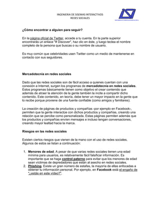 INGENIERIA DE SISEMAS INTERACTIVOS
                                  REDES SOCIALES



¿Cómo encontrar a alguien para seguir?

En la página oficial de Twitter, accede a tu cuenta. En la parte superior
encontrarás un enlace "# Discover", haz clic en éste, y luego teclea el nombre
completo de la persona que buscas o su nombre de usuario.

Es muy común que celebridades usen Twitter como un medio de mantenerse en
contacto con sus seguidores.




Mercadotecnia en redes sociales

Dado que las redes sociales son de fácil acceso a quienes cuentan con una
conexión a Internet, surgen los programas de mercadotecnia en redes sociales.
Estos programas básicamente tienen como objetivo el crear contenido que
además de atraer la atención de la gente también la incite a compartir dicho
contenido. Este contenido, en teoría, debe tener un mayor impacto en la gente que
lo recibe porque proviene de una fuente confiable (como amigos y familiares).

La creación de páginas de productos y compañías -por ejemplo en Facebook-,
permiten que la gente interactúe con dichos productos y compañías, creando una
relación que se percibe como personalizada. Estas páginas permiten además que
los productos y compañías envíen mensajes e incluso tengan conversaciones,
creando mayor lealtad hacia la marca.

Riesgos en las redes sociales

Existen ciertos riesgos que vienen de la mano con el uso de redes sociales.
Algunos de estos se listan a continuación:

1. Menores de edad. A pesar de que varias redes sociales tienen una edad
   mínima para usuarios, es relativamente fácil falsificar información. Es
   importante que se haga control paterno para evitar que los menores de edad
   sean víctimas de depredadores que están al asecho en redes sociales.
2. Phishing. Existe un gran número de estafas, la mayoría de ellas enfocadas a
   obtener tu información personal. Por ejemplo, en Facebook está el engaño de
   "¿estás en este vídeo?".
 