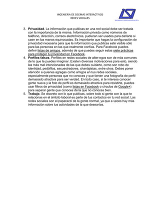 INGENIERIA DE SISEMAS INTERACTIVOS
                                  REDES SOCIALES


3. Privacidad. La información que publicas en una red social debe ser tratada
   con la importancia de la misma. Información privada como números de
   teléfono, dirección, correos electrónicos, pudieran ser usados para dañarte si
   caen en las manos equivocadas. Es importante que hagas la configuración de
   privacidad necesaria para que la información que publicas esté visible sólo
   para las personas en las que realmente confías. Para Facebook puedes
   definir listas de amigos, además de que puedes seguir estas siete prácticas
   para proteger tu privacidad en Facebook.
4. Perfiles falsos. Perfiles en redes sociales de alter-egos son de más comunes
   de lo que te puedes imaginar. Existen diversas motivaciones para esto, siendo
   las más mal intencionadas de las que debes cuidarte, como son robo de
   identidad, pedófilos, secuestradores, chantajistas, entre otros. Debes poner
   atención a quienes agregas como amigos en tus redes sociales,
   especialmente personas que no conoces y que tienen una fotografía de perfil
   demasiado atractiva para ser verdad. En todo caso, si te interesa conocer
   gente nueva y la foto de perfil es demasiado atractiva para resistirte, puedes
   usar filtros de privacidad (como listas en Facebook o círculos de Google+)
   para separar gente que conoces de la que no conoces bien.
5. Trabajo. Se discreto con lo que publicas, sobre todo si gente con la que te
   relacionas en el ámbito laboral es parte de tus contactos en tu red social. Las
   redes sociales son el paparazzi de la gente normal, ya que a veces hay más
   información sobre tus actividades de la que desearías.
 