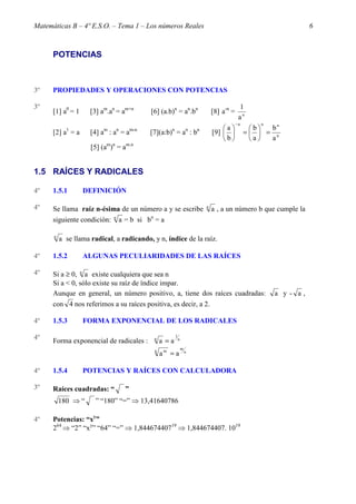 Matemáticas B – 4º E.S.O. – Tema 1 – Los números Reales 6 
POTENCIAS 
3º PROPIEDADES Y OPERACIONES CON POTENCIAS 
3º 
1 
[1] a0 = 1 [3] am.an = am+n [6] (a.b)n = an.bn [8] a-n = a n 
n n n 
b 
 - 
a  
 
=  b 
= [2] a1 = a [4] am : an = am-n [7](a:b)n = an : bn [9] n 
a 
a 
b 
 
 
 
 
[5] (am)n = am.n 
1.5 RAÍCES Y RADICALES 
4º 1.5.1 DEFINICIÓN 
4º Se llama raíz n-ésima de un número a y se escribe n a , a un número b que cumple la 
siguiente condición: n a = b si bn = a 
n a se llama radical, a radicando, y n, índice de la raíz. 
4º 1.5.2 ALGUNAS PECULIARIDADES DE LAS RAÍCES 
4º Si a ³ 0, n a existe cualquiera que sea n 
Si a < 0, sólo existe su raíz de índice impar. 
Aunque en general, un número positivo, a, tiene dos raíces cuadradas: a y - a , 
con 4 nos referimos a su raíces positiva, es decir, a 2. 
4º 1.5.3 FORMA EXPONENCIAL DE LOS RADICALES 
4º 1 
Forma exponencial de radicales : n 
n a = a 
n 
n m m a = a 
4º 1.5.4 POTENCIAS Y RAÍCES CON CALCULADORA 
3º Raíces cuadradas: “ ” 
180 ⇒ “ ” “180” “=” ⇒ 13,41640786 
4º Potencias: “xy” 
264 ⇒ “2” “xy” “64” “=” ⇒ 1,84467440719 ⇒ 1,844674407. 1019 
 