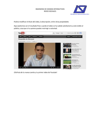 INGENIERIA DE SISEMAS INTERACTIVOS
                                        REDES SOCIALES




Podrás modificar el título del video, la descripción, entre otras propiedades

Aquí podremos ver el resultado final, cuando el video se ha subido satisfactorio y está visible al
público, cosa que si tu quieres puedes restringir a voluntad.




¡Disfruta de tu nueva cuenta y tu primer video de Youtube!
 