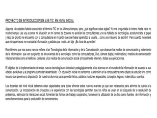 PROYECTO DEINTRODUCCIÓN DE LAS TIC EN NIVEL INICIAL
Algunos de ustedes habrán escuchado el término TIC en los últimos tiempos, pero ¿qué significan estas siglas? Yo me preguntaba lo mismo hasta hace no
mucho tiempo. Lesvoy a contar mi situación: en mi carrera de docente no existían lascomputadorasy no se hablaba de tecnologías, acostumbrada al papel
y lápiz de prontome encuentro con la computadora en mi jardín que creí haber aprendido a usarla… como una máquina de escribir! Pero cuando me enteré
que mi supervisoramemandaríainformacióny pedidospor mails, ahí dije ¡Eshora de aprender!
Este término que nossuena raro se refiere a lasTecnologíasde la Información y dela Comunicación, que abarcan losmediosde comunicación ytratamiento
de la información que van surgiendo de los avances de la tecnología, como las computadoras, Dvd, cámara digital, multimedios y medios de comunicación
interpersonalescomo el teléfono,celularesylosmediosde comunicación social principalmenteinternet ytodassusaplicaciones.
El objetivo de la implementación de estas nuevas tecnologías es introducir pedagógicamente a los alumnos en el mundo de la información de acuerdo a sus
edadesevolutivasy al programa curricular desarrollado. En educación inicial no centramosla atención en la computadora como objeto de estudio sino como
recurso que ponemosa disposición de nuestrosalumnospara aprender letras, palabrasnocionesespaciales, conceptoslógicos,matemática,cuentos.
Los docentes del nivel inicial debemos estar capacitados para poder afrontar estos nuevos avances ya que son necesarios para abrirnos la puerta a la
comunicación. La incorporación de proyectos y la experiencia con las tecnologías permiten que los niños se unan en la búsqueda de la resolución de
problemas, estimulan la interacción social, fomentan las formas de trabajo cooperativo, favorecen la utilización de las tics como fuentes de información y
comoherramientasparala producciónde conocimientos.
 