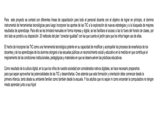Para este proyecto se contará con diferentes líneas de capacitación para todo el personal docente con el objetivo de lograr en principio, el dominio
instrumental deherramientastecnológicaspara luego incorporar losaportes de lasTICalaexploracióndenuevasestrategiasy a labúsqueda demejores
resultadosdeaprendizaje. Paraelloselesbrindarámanualesenforma impresay digital,se lesfacilitaraelaccesoalasticfueradel horariodeclases, por
otroladosepondráasudisposición 20netbooksdelplan“conectarigualdad”conlasquecuentaeljardínparaquelosniñoshaganusodeellas.
ElhechodeincorporarlasTICcomounaherramientatecnológicapotenteensucapacidaddemodificaryacompañarlosprocesosdeenseñanzadelos
docentesydelosaprendizajesdelosalumnosotorgaráalasescuelaspúblicasunreconocimientosocialyeducativoenlamedidaenquecontribuyeal
mejoramientodelascondicionesinstitucionales,pedagógicasymaterialesenquesedesenvuelvenlasprácticaseducativas.
Comoresultadodelaculturadigital,enlaquelosniñosdenuestrasociedadsonconsideradosnativosdigitales,sehacenecesarioprepararlos
paraquesepanaprovecharlaspotencialidadesdelasTICydesarrollarlas.Creoademásqueestaformaciónyorientacióndebe comenzardesdela
primerainfancia,tantodesdesuambientefamiliar comotambiéndesdelaescuela.Ylosadultosquenosepannicomoencenderlacomputadoranotengan
miedoaprendanjuntoasushijos!
 