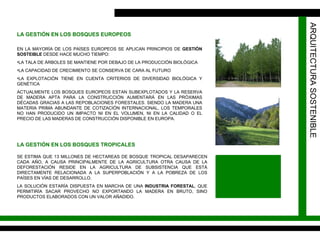 ARQUITECTURA SOSTENIBLE EN LA MAYORÍA DE LOS PAÍSES EUROPEOS SE APLICAN PRINCIPIOS DE  GESTIÓN SOSTEIBLE  DESDE HACE MUCHO TIEMPO:  LA TALA DE ÁRBOLES SE MANTIENE POR DEBAJO DE LA PRODUCCIÓN BIOLÓGICA LA CAPACIDAD DE CRECIMIENTO SE CONSERVA DE CARA AL FUTURO LA EXPLOTACIÓN TIENE EN CUENTA CRITERIOS DE DIVERSIDAD BIOLÓGICA Y GENÉTICA ACTUALMENTE LOS BOSQUES EUROPEOS ESTAN SUBEXPLOTADOS Y LA RESERVA DE MADERA APTA PARA LA CONSTRUCCIÓN AUMENTARÁ EN LAS PRÓXIMAS DÉCADAS GRACIAS A LAS REPOBLACIONES FORESTALES. SIENDO LA MADERA UNA MATERIA PRIMA ABUNDANTE DE COTIZACIÓN INTERNACIONAL, LOS TEMPORALES NO HAN PRODUCIDO UN IMPACTO NI EN EL VOLUMEN, NI EN LA CALIDAD O EL PRECIO DE LAS MADERAS DE CONSTRUCCIÓN DISPONIBLE EN EUROPA. LA GESTIÓN EN LOS BOSQUES EUROPEOS LA GESTIÓN EN LOS BOSQUES TROPICALES SE ESTIMA QUE 13 MILLONES DE HECTAREAS DE BOSQUE TROPICAL DESAPARECEN CADA AÑO, A CAUSA PRINCIPALMENTE DE LA AGRICULTURA OTRA CAUSA DE LA DEFORESTACIÓN RESIDE EN LA AGRICULTURA DE SUBSISTENCIA QUE ESTÁ DIRECTAMENTE RELACIONADA A LA SUPERPOBLACIÓN Y A LA POBREZA DE LOS PAÍSES EN VÍAS DE DESARROLLO. LA SOLUCIÓN ESTARÍA DISPUESTA EN MARCHA DE UNA  INDUSTRIA FORESTAL , QUE PERMITIRÍA SACAR PROVECHO NO EXPORTANDO LA MADERA EN BRUTO, SINO PRODUCTOS ELABORADOS CON UN VALOR AÑADIDO. 