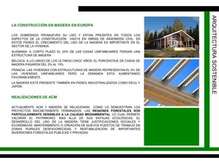 ARQUITECTURA SOSTENIBLE LOS GOBIERNOS PROMUEVEN SU USO Y ESTAN PRESNTES EN TODOS LOS ASPECTOS DE LA CONSTRUCCIÓN  HASTA EN OBRAS DE INGENIERÍA CIVIL. EN ESTOS PAÍSES EL CRECIMIENTO DEL USO DE LA MADERA ES IMPORTANTE EN EL SECTOR DE LA VIVIENDA.  ALEMANIA: A CORTO PLAZO EL 20% DE LAS CASAS UNIFAMILIARES TENGAN UNA ESTRUCTURA DE MADERA BELGICA: A LO LARGO DE LOS ÚLTIMOS CINOC AÑOS, EL PORCENTAJE DE CASAS DE MADERA PASARON DEL 5% AL 15% FRANCIA: LAS VIVIENDAS CON ESTRUCUTURAS DE MADERA REPRESENTAN EL 5% DE LAS VIVIENDAS UNIFAMILIARES PERO LA DEMANDA ESTA AUMENTANDO FAVORABLEMENTE. LA MADERA ESTÁ PRESENTE TAMBIÉN EN PAÍSES INDUSTRIALIZADOS COMO EEUU Y JAPÓN. LA CONSTRUCCIÓN EN MADERA EN EUROPA REALIZACIONES DE ACM ACTUALMENTE ACM Y MADERA SE RELACIONAN  COMO LO DEMUESTRAN LOS PROYECTOS REICNETEMENTE TERMINADOS.  LAS  REGIONES FORESTALES SON PARTICULARMENTE SENSIBLES A LA CALIDAD MEDIAMBIENTAL , LO CUAL PERMITE VALORAR EL PATRIMONIO. MAS ALLA DE SUS ENTAJAS ECOLÓGICAS, EL DESARROLLO DEL USO DE LA MADERA TIENE JUSTIFICACIONES SOCIALES Y ECONÓMICAS: MANTENIMIENTO O CREACIÓN DE NUEVOS PUESTOS DE TRABAJO EN ZONAS RURALES DESFAVORECIDAS Y RENTABILIZACIÓN DE IMPORTANTES INVERSIONES FORESTALES PUBLICAS Y PRIVADAS.  
