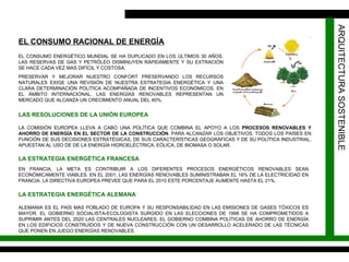 ARQUITECTURA SOSTENIBLE EL CONSUMO ENERGÉTICO MUNDIAL SE HA DUPLICADO EN LOS ÚLTIMOS 30 AÑOS. LAS RESERVAS DE GAS Y PETRÓLEO DISMINUYEN RÁPIDAMENTE Y SU EXTRACIÓN SE HACE CADA VEZ MAS DIFÍCIL Y COSTOSA. PRESERVAR Y MEJORAR NUESTRO CONFORT PRESERVANDO LOS RECURSOS NATURALES EXIGE UNA REVISIÓN DE NUESTRA ESTRATEGIA ENERGÉTICA Y UNA CLARA DETERMINACIÓN POLÍTICA ACOMPAÑADA DE INCENTIVOS ECONÓMICOS. EN EL ÁMBITO INTERNACIONAL, LAS ENERGÍAS RENOVABLES REPRESENTAN UN MERCADO QUE ALCANZA UN CRECIMIENTO ANUAL DEL 40%. EL CONSUMO RACIONAL DE ENERGÍA LAS RESOLUCIONES DE LA UNIÓN EUROPEA LA COMISIÓN EUROPEA LLEVA A CABO UNA POLÍTICA QUE COMBINA EL APOYO A LOS  PROCESOS RENOVABLES Y AHORRO DE ENERGÍA EN EL SECTOR DE LA CONSTRUCCIÓN . PARA ALCANZAR LOS OBJETIVOS, TODOS LOS PAÍSES EN FUNCIÓN DE SUS DECISIONES ESTRATÉGICAS, DE SUS CARACTERÍSTICAS GEOGRÁFICAS Y DE SU POLÍTICA INDUSTRIAL, APUESTAN AL USO DE DE LA ENERGÍA HIDROELÉCTRICA, EÓLICA, DE BIOMASA O SOLAR. LA ESTRATEGIA ENERGÉTICA FRANCESA EN FRANCIA, LA META ES CONTRIBUIR A LOS DIFERENTES PROCESOS ENERGÉTICOS RENOVABLES SEAN ECONÓMICAMENTE VIABLES. EN EL 2001, LAS ENERGÍAS RENOVABLES SUMINISTRABAN EL 16% DE LA ELECTRICIDAD EN FRANCIA. LA DIRECTIVA EUROPEA PREVEE QUE PARA EL 2010 ESTE PORCENTAJE AUMENTE HASTA EL 21%. LA ESTRATEGIA ENERGÉTICA ALEMANA ALEMANIA ES EL PAÍS MAS POBLADO DE EUROPA Y SU RESPONSABILIDAD EN LAS EMISIONES DE GASES TÓXICOS ES MAYOR. EL GOBIERNO SOCIALISTA-ECOLOGISTA SURGIDO EN LAS ELECCIONES DE 1998 SE HA COMPROMETIDOS A SUPRIMIR ANTES DEL 2020 LAS CENTRALES NUCLEARES. EL GOBIERNO COMBINA POLÍTICAS DE AHORRO DE ENERGÍA EN LOS EDIFICIOS CONSTRUÍDOS Y DE NUEVA CONSTRUCCIÓN CON UN DESARROLLO ACELERADO DE LAS TÉCNICAS QUE PONEN EN JUEGO ENERGÍAS RENOVABLES. 