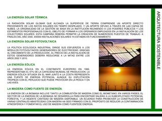 ARQUITECTURA SOSTENIBLE LA ENERGÍA SOLAR TÉRMICA LA RADIACIÓN SOLAR GLOBAR QUE ALCANZA LA SUPERFICIE DE TIERRA COMPRENDE UN APORTE DIRECTO PROVENIENTE DE LOS RAYOS SOLARES EN TIEMPO DESPEJADO, Y UN APORTE DIFUSO A TRAVÉS DE LAS CAPAS DE NUBES. LA ORIGINALIDAD DE LA GESTIÓN SE BASA EN LA INSTITUCIÓN REUNIENDO A LOS PODERES PÚBLICOS Y LOS ESTAMENTOS PROFESIONALES CON EL OBEJTO DE FORMAR A LOS OPERARIOS EMPLEADOS EN LA INSTALACIÓN DE LOS COLECTORES SOLARES. ESTA CAMPAÑA DEBERÍA PERMITIR LA CREACION DE NUMEROSOS PUESTOS DE TRABAJO. A FINALES DEL AÑO 2000, 400000 INSTALACIONES SOLARES YA ESTABAN EN FUNCIONAMIENTO. LA ENERGÍA SOLAR FOTOVOLTAICA LA POLÍTICA ECOLOGICA INDUSTRIAL DIRIGE SUS ESFUERZOS A LOS MÓDULOS FOTOVOLTAICOS GENERADORES DE ELECTRICIDAD. GRACIAS AL CRECIMIENTO DE LA PRODUCCIÓN , EL PRECIO DE LA INSTALACIÓN DE ESTOS GENERADORES DEBERÍA REDUCIRSE A LA MITAD ENTRE LOS AÑOS 2000 Y 2010. LA ENERGÍA EÓLICA LA ENERGÍA EÓLICA EN EL CONTINENTE EUROPERO EN 1999, REPRESENTABA EL 67% DE LA CAPACIDAD MUNDIAL DE PRODUCCIÓN. LA ENERGÍA EÓLICA SITUADA EN EL MAR JUNTO A LA COSTA REPRESENTA UNA FUENTE DE ENERGÍA POTENCIAL AUNQUE SU EXPLOTACIÓN TROPIEZA CON EL PERJUICIO QUE PUEDE PROVOCAR EN LA PESCA Y EN LAS AVES. LA MADERA COMO FUENTE DE ENERGÍA LA ENERGÍA DE LA BIOMASA INCLUYE TANTO LA COMBUSTIÓN DE MADERA COMO EL BIOMETANO. EN VARIOS PAÍSES, EL SECTOR DE LA ENERGÍA DE LA BIOMASA SE DESARROLLA PARA ENCONTRAR SALIDAS A LA SUBEXPLOTADO POTENCIAL FORESTAL Y LA INGENTE CANTIDAD DE MADERA DISPONIBLE. UN ACUERDO PARA PROMOVER LA CONSTRUCCIÓN DE VARIAS CENTRALES ABASTECIDAS CON MADERA HA SIDO FIRMADO CON EL PROPÓSITO DE REDUCIR LA CONTAMINACIÓN ATMOSFÉRICA Y FOMENTAR EL USO DE MADERA COMO FUENTEDE ENERGÍA. 