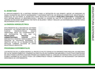 ARQUITECTURA SOSTENIBLE EL BIOMETANO EL APROVECHAMIENTO DE LA MATERIA ORGÁNICA PARA LA OBTENCIÓN DE GAS PERMITE LIMITAR LAS EMISIONES DE GASES CAUSANTES DEL EFECTO INVERNADERO Y GESTIONAR PARTE DE LOS RESIDUOS DOMÉSTICOS, INDUSTRIALES Y AGRÍCOLAS. EN LOS PAÍSES, EL BIOMETANO PUEDE RESOLVER IGUALMENTE  PROBLEMAS SANITARIOS Y ECOLÓGICOS . ESTE SISTEMA REDUCE LA DESFORESTACIÓN Y MEJORA LA CALIDAD DE VIDA DE LA POBLACIÓN, AL SUPRIMIR LAS LABORES DE RECOGIDA DE MADERAS POR PARTE DE MUJERES Y NIÑOS Y REDUCIR LAS ENFERMEDADES RESPIRATORIAS RELACIONADAS CON EL HUMO. LA ENERGÍA HIDROELÉCTRICA ESTA PRESENTE EN LA MAYORÍA DE LOS PAÍSES EUROPEOS. LOS PROMOTORES DE PEQUEÑAS PLANTAS HIDROELÉCTRICAS SUELEN ORIENTARSE HACIA LAS COORPORATIVAS Y LOS PATRONATOS EN LOS QUE LOS  PROPIETARIOS PRIVADOS Y ADMINISTRACIONES LOCALES  ESTAN DISPUESTOS A INVERTIR. PARALELAMENTE A LA CREACIÓN DE CENTRALES MODERNAS, EL OBJETIVO ACTUAL ES LA REHABILITACIÓN DE ANTIGUAS TURBINAS SITUADAS EN ZONAS INDUSTRIALES OBSOLETAS. PROGRAMAS EXPERIMENTALES LOS PROYECTOS DE LA UNÓN EUROPEA: EL PROYECTO PILOTO CEPHEUS FUE APROBADO PARA REDUCIR LAS EMICIONES DE CO2 DE ORIGEN DOMÉSTICO. PONIENDO EN PRÁCTICA EN 250 VIVIENDAS UNIFAMILIARES O COLECTIVAS CONSTRUÍDAS EN CINCO PAÍSES EUROPEOS, BUSCABA PROBAR QUE DISMINUYENDO EL CONSUMO DE ENERGÍA PARA CALEFACCIÓN ERA POSIBLE SUPRIMIR EN UN CIERTO PLAZO LOS COMBUSTIBLES FÓSILES, CUBRIENDO LAS NECESIDADES CON ENERGÍAS RENOVABLES NO CONTAMINANTES. 