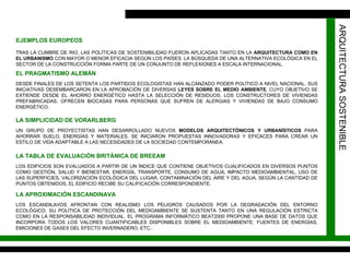 ARQUITECTURA SOSTENIBLE EJEMPLOS EUROPEOS TRAS LA CUMBRE DE RIO, LAS POLÍTICAS DE SOSTENIBILIDAD FUERON APLICADAS TANTO EN LA  ARQUITECTURA COMO EN EL URBANISMO  CON MAYOR O MENOR EFICACIA SEGÚN LOS PAÍSES. LA BÚSQUEDA DE UNA ALTERNATIVA ECOLÓGICA EN EL SECTOR DE LA CONSTRUCCIÓN FORMA PARTE DE UN CONJUNTO DE REFLEXIONES A ESCALA INTERNACIONAL. EL PRAGMATISMO ALEMÁN DESDE FINALES DE LOS SETENTA LOS PARTIDOS ECOLOGISTAS HAN ALCANZADO PODER POLÍTICO A NIVEL NACIONAL. SUS INICIATIVAS DESEMBARCARON EN LA APROBACIÓN DE DIVERSAS  LEYES SOBRE EL MEDIO AMBIENTE , CUYO OBJETIVO SE EXTIENDE DESDE EL AHORRO ENERGÉTICO HASTA LA SELECCIÓN DE RESIDUOS. LOS CONSTRUCTORES DE VIVIENDAS PREFABRICADAS, OFRECEN BIOCASAS PARA PERSONAS QUE SUFREN DE ALERGIAS Y VIVIENDAS DE BAJO CONSUMO ENERGÉTICO. LA SIMPLICIDAD DE VORARLBERG UN GRUPO DE PROYECTISTAS HAN DESARROLLADO NUEVOS  MODELOS ARQUITECTÓNICOS Y URBANÍSTICOS  PARA AHORRAR SUELO, ENERGÍAS Y MATERIALES. SE INICIARON PROPUESTAS INNOVADORAS Y EFICACES PARA CREAR UN ESTILO DE VIDA ADAPTABLE A LAS NECESIDADES DE LA SOCIEDAD CONTEMPORÁNEA. LA TABLA DE EVALUACIÓN BRITÁNICA DE BREEAM LOS EDIFICIOS SON EVALUADOS A PARTIR DE UN ÍNDICE QUE CONTIENE OBJETIVOS CUALIFICADOS EN DIVERSOS PUNTOS COMO GESTIÓN, SALUD Y BIENESTAR, ENERGÍA, TRANSPORTE, CONSUMO DE AGUA, IMPACTO MEDIOAMBIENTAL, USO DE LAS SUPERFICIES, VALORIZACIÓN ECOLÓGICA DEL LUGAR, CONTAMINACIÓN DEL AIRE Y DEL AGUA. SEGÚN LA CANTIDAD DE PUNTOS OBTENIDOS, EL EDIFICIO RECIBE SU CALIFICACIÓN CORRESPONDIENTE. LA APROXIMACIÓN ESCANDINAVA LOS ESCANDILAVOS AFRONTAN CON REALISMO LOS PELIGROS CAUSADOS POR LA DEGRADACIÓN DEL ENTORNO ECOLÓGICO. SU POLÍTICA DE PROTECCIÓN DEL MEDIOAMBIENTE SE SUSTENTA TANTO EN UNA REGULACIÓN ESTRICTA COMO EN LA RESPONSABILIDAD INDIVIDUAL. EL PROGRAMA INFORMÁTICO BEAT2000 PROPONE UNA BASE DE DATOS QUE INCORPORA TODOS LOS VALORES CUANTIFICABLES DISPONIBLES SOBRE EL MEDIOAMBIENTE: FUENTES DE ENERGÍAS, EMICIONES DE GASES DEL EFECTO INVERNADERO, ETC.. 