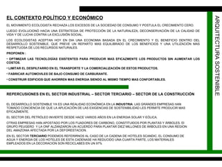 ARQUITECTURA SOSTENIBLE EL CONTEXTO POLÍTICO Y ECONÓMICO   EL MOVIMIENTO ECOLOGISTA RECHAZA LOS EXCESOS DE LA SOCIEDAD DE CONSUMO Y POSTULA EL CRECIMIENTO CERO. LUEGO EVOLUCIONÓ HACIA UNA ESTRATEGIA DE PROTECCIÓN DE LA NATURALEZA, DECONSERVACIÓN DE LA CALIDAD DE VIDA Y DE LUCHA CONTRA LA EXCLUSIÓN SOCIAL. LOS ECOLOGISTAS ACEPTAN HOY EN DIA UNA ECONOMIA BASADA EN EL CRECIMIENTO Y EL BENEFICIO DENTRO DEL DESARROLLO SOSTENIBLE, QUE PREVE UN REPARTO MAS EQUILIBRADO DE LOS BENEFICIOS Y UNA UTILIZACIÓN MAS RESPETUOSA DE LOS RECURSOS NATURALES. PROPONEN : OPTIMIZAR LAS TECNOLOGÍAS EXISTENTES PARA PRODUCIR MAS EFICAZMENTE LOS PRODUCTOS SIN AUMENTAR LOS COSTOS. LIMITAR EL DESPILFARRO EN EL TRANSPORTE Y LA COMERCIALIZACIÓN DE ESTOS PRODUCTOS. FABRICAR AUTOMOVILES DE BAJO CONSUMO DE CARBURANTE. CONSTRUIR EDIFICIOS QUE AHORREN MAS ENERGIA SIENDO AL MISMO TIEMPO MAS CONFORTABLES. REPERCUSIONES EN EL SECTOR INDUSTRIAL – SECTOR TERCIARIO – SECTOR DE LA CONSTRUCCIÓN  EL DESARROLLO SOSTENIBLE YA ES UNA REALIDAD ECONÓMICA EN LA  INDUSTRIA . LAS GRANDES EMPRESAS HAN TOMADO CONCIENCIA DE QUE LA APLICACIÓN DE LAS EXIGENCIAS DE SOSTENIBILIDAD LES PERMITE PRODUCIR MAS EFICAZMENTE. EL SECTOR DEL PETRÓLEO INVIERTE DESDE HACE VARIOS AÑOS EN LA ENERGIA SOLAR Y EÓLICA.  OTRAS EMPRESAS HAN APOSTADO POR LOS FIJADORES DE CARBONO, CONSTITUIDOS POR PLANTAS Y ÁRBOLES. El GRUPO PEUGERO  Y LA ONF ALZANZARON UN ACUERDO PARA PLANTAR DIEZ MILLONES DE ÁRBOLES EN UNA REGION DEL AMAZONIA AFECTADA POR LA DEFORESTACION. EN EL SECTOR  TERCIARIO  PODEMOS REFERIRNOS AL CASO DE LA CADENA DE HOTELES SCANDIC, EL CONSUMO DE AGUA Y ENERGIA DE LOS HOTELES DE ESTA CADENASE HA REDUCIDO UNA CUARTA PARTE, LOS MATERIALES EMPLEADOS EN LA DECORACION SON RECICLABES EN UN 97% 