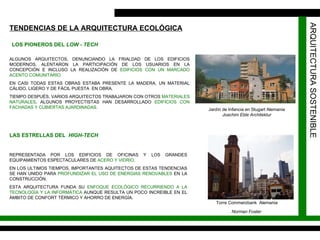 ARQUITECTURA SOSTENIBLE TENDENCIAS DE LA ARQUITECTURA ECOLÓGICA LOS PIONEROS DEL  LOW - TECH ALGUNOS ARQUITECTOS, DENUNCIANDO LA FRIALDAD DE LOS EDIFICIOS MODERNOS, ALENTARON LA PARTICIPACIÓN DE LOS USUARIOS EN LA CONCEPCIÓN E INCLUSO LA REALIZACIÓN DE  EDIFICIOS CON UN MARCADO ACENTO COMUNITARIO. EN CASI TODAS ESTAS OBRAS ESTABA PRESENTE LA MADERA, UN MATERIAL CÁLIDO, LIGERO Y DE FÁCIL PUESTA  EN OBRA. TIEMPO DESPUÉS, VARIOS ARQUITECTOS TRABAJARON CON OTROS  MATERIALES NATURALES , ALGUNOS PROYECTISTAS HAN DESARROLLADO  EDIFICIOS CON FACHADAS Y CUBIERTAS AJARDINADAS. LAS ESTRELLAS DEL  HIGH-TECH REPRESENTADA POR LOS EDIFICIOS DE OFICINAS Y LOS GRANDES EQUIPAMIENTOS ESPECTACULARES DE  ACERO Y VIDRIO.   EN LOS ULTIMOS TIEMPOS, IMPORTANTES AQUITECTOS DE ESTAS TENDENCIAS SE HAN UNIDO PARA  PROFUNDIZAR EL USO DE ENERGIAS RENOVABLES  EN LA CONSTRUCCIÓN. ESTA ARQUITECTURA FUNDA SU  ENFOQUE ECOLÓGICO RECURRIENDO A LA TECNOLOGÍA Y LA INFORMÁTICA  AUNQUE RESULTA UN POCO INCREIBLE EN EL ÁMBITO DE CONFORT TÉRMICO Y AHORRO DE ENERGÍA. Jardín de Infancia en Stugart Alemania Joachim Eble Architektur Torre Commerzbank  Alemania Norman Foster   