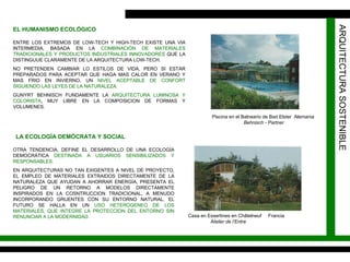 ARQUITECTURA SOSTENIBLE EL HUMANISMO ECOLÓGICO ENTRE LOS EXTREMOS DE LOW-TECH Y HIGH-TECH EXISTE UNA VIA INTERMEDIA, BASADA EN LA  COMBINACIÓN DE MATERIALES TRADICIONALES Y PRODUCTOS INDUSTRIALES INNOVADORES  QUE LA DISTINGUUE CLARAMENTE DE LA ARQUITECTURA LOW-TECH. NO PRETENDEN CAMBIAR LO ESTILOS DE VIDA, PERO SI ESTAR PREPARADOS PARA ACEPTAR QUE HAGA MAS CALOR EN VERANO Y MAS FRIO EN INVIERNO, UN  NIVEL ACEPTABLE DE CONFORT SIGUIENDO LAS LEYES DE LA NATURALEZA. GUNYRT BEHNISCH FUNDAMENTE LA  ARQUITECTURA LUMINOSA Y COLORISTA , MUY LIBRE EN LA COMPOSICION DE FORMAS Y VOLUMENES.  LA ECOLOGÍA DEMÓCRATA Y SOCIAL OTRA TENDENCIA, DEFINE EL DESARROLLO DE UNA ECOLOGÍA DEMOCRÁTICA  DESTINADA A USUARIOS SENSIBILIZADOS Y RESPONSABLES. EN ARQUITECTURAS NO TAN EXIGENTES A NIVEL DE PROYECTO, EL EMPLEO DE MATERIALES EXTRAIDOS DIRECTAMENTE DE LA NATURALEZA QUE AYUDAN A AHORRAR ENERGÍA, PRESENTA EL PELIGRO DE UN RETORNO A MODELOS DIRECTAMENTE INSPIRADOS EN LA COSNTRUCCION TRADICIONAL, A MENUDO INCORPORANDO GRUENTES CON SU ENTORNO NATURAL. EL FUTURO SE HALLA EN UN  USO HETEROGENEO DE LOS MATERIALES, QUE INTEGRE LA PROTECCION DEL ENTORNO SIN RENUNCIAR A LA MODERNIDAD. Piscina en el Balneario de Bad Elster  Alemania  Behnisch - Partner Casa en Essertines en Châtelneuf  Francia  Atelier de l’Entre 