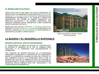 EL MINIMALISMO ECOLÓGICO DESDE HACE MAS DE DIEZ AÑOS, UNA NUEVA GENERACIÓN DE ARQUITECTOS Y DE INGENIEROS, PRACTICAN UNA  ARQUITECTURA MINIMALISTA Y DE CLARA FILIACIÓN MODERNA , QUE SE APOYA EN HERRAMIENTAS INFORMATICAS Y EN TECNICAS Y PRODUCTOS INNOVADORES. SIN EXHIBIR DE MANERA MANIFIESTA LOS ASPECTOS ECOLÓGICOS Y DE AHORRO ENERGÉTICO, SUS EDIFICIOS INTEGRAN ESTOS PARAMETROS COMO ELEMENTOS CONSTITUIVOS DEL PROYECTO. MANIPULAN CON ASTUCIA  PRINCIPIOS Y TECNICAS CONOCIDAS,  ASOCIAN  MATERIALES NOBLES Y VULGARES  CON PRECISION Y SE APOYAN A MENUDO EN LA  PREFABRICACIÓN  PARA REDUCIR LA DURACION DE LA OBRA Y LIMITAR COSTOS. Edificio Plurifamiliar en Dornbirn  Austria Hermann Kaufmann ARQUITECTURA SOSTENIBLE LA MADERA Y EL DESARROLLO SOSTENIBLE AL TRANSFORMAR UN ARBOL EN MATERIAL DE CONSTRUCCIÓN, SE RETRASA EL MOMENTO EN EL QUE EL CARBONO SERÁ EXPULSADO A LA ATMÓSFERA POR DESCOMPOSICIÓN O COMBUSTIÓN. UNA TONELADA DE MADERA EMPLEADA EN LA EDIFICACIÓN REPRESENTA ALREDEDOR 1,6 TONELADAS DE CO ²  ATMOSFÉRICO MENOS. SI LA MADERA SE CONSUME AL FINAL DEL PROCESO, EL GAS CARBÓNICO VUELVE A LA ATMÓSFERA, POR LO QUE EL BALANCE DEL USO DE LA MADERA ES NULO EN RELACIÓN AL RECALENTAMIENTO GLOBAL, MIENTRAS QUE OTROS MATERIALES NECESITAN MUCHA ENERGÍA PARA SER PRODUCIDOS Y EN CONSECUENCIA DESPRENDEN CO². MADERA CONTRA EL EFECTO INVERNADERO ARQUITECTURA SOSTENIBLE 