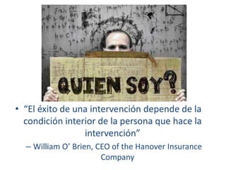 • “El éxito de una intervención depende de la
condición interior de la persona que hace la
intervención”
– William O’ Brien, CEO of the Hanover Insurance
Company

 