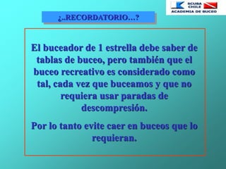 ¿..RECORDATORIO…?
El buceador de 1 estrella debe saber de
tablas de buceo, pero también que el
buceo recreativo es considerado como
tal, cada vez que buceamos y que no
requiera usar paradas de
descompresión.
Por lo tanto evite caer en buceos que lo
requieran.
 