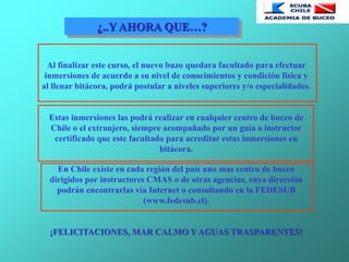 ¿..Y AHORA QUE…?
Al finalizar este curso, el nuevo buzo quedara facultado para efectuar
inmersiones de acuerdo a su nivel de conocimientos y condición física y
al llenar bitácora, podrá postular a niveles superiores y/o especialidades.
Estas inmersiones las podrá realizar en cualquier centro de buceo de
Chile o el extranjero, siempre acompañado por un guía o instructor
certificado que este facultado para acreditar estas inmersiones en
bitácora.
En Chile existe en cada región del país uno mas centro de buceo
dirigidos por instructores CMAS o de otras agencias, cuya dirección
podrán encontrarlas vía Internet o consultando en la FEDESUB
(www.fedesub.cl).
¡FELICITACIONES, MAR CALMO Y AGUAS TRASPARENTES!
 