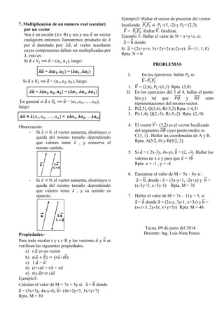 7. Multiplicación de un numero real (escalar)
por un vector
Sea 𝜆 un escalar (𝜆 𝜖 R) y sea y sea 𝑎⃗ un vector
cualquiera entonces llamaremos producto de 𝜆
por 𝑎⃗ denotado por: 𝜆𝑎⃗, el vector resultante
cuyas componentes deben ser multiplicadas por
𝜆, esto es:
Si 𝑎⃗ 𝜖 𝑉2 ⟹ 𝑎⃗ = (𝑎1, 𝑎2), luego:
𝝀𝒂⃗⃗⃗ = 𝝀(𝒂 𝟏, 𝒂 𝟐) = (𝝀𝒂 𝟏, 𝝀𝒂 𝟐)
Si 𝑎⃗ 𝜖 𝑉3 ⟹ 𝑎⃗ = (𝑎1, 𝑎2, 𝑎3), luego:
𝝀𝒂⃗⃗⃗ = 𝝀(𝒂 𝟏, 𝒂 𝟐, 𝒂 𝟑) = (𝝀𝒂 𝟏, 𝝀𝒂 𝟐, 𝝀𝒂 𝟑)
En general si 𝑎⃗ 𝜖 𝑉𝑛 ⟹ 𝑎⃗ = (𝑎1, 𝑎2, … . . 𝑎 𝑛),
luego:
𝝀𝒂⃗⃗⃗ = 𝝀(𝑎1, 𝑎2, … . . 𝑎 𝑛) = (𝝀𝒂 𝟏, 𝝀𝒂 𝟐, … 𝝀𝒂 𝒏)
Observación:
- Si 𝜆 > 0, el vector aumenta, disminuye o
queda del mismo tamaño dependiendo
que valores tome 𝜆 , y conserva el
mismo sentido.
- Si 𝜆 < 0, el vector aumenta, disminuye o
queda del mismo tamaño dependiendo
que valores tome 𝜆 , y su sentido es
opuesto.
Propiedades.-
Para todo escalar r y s 𝜖 R y los vectores 𝑎⃗ y 𝑏⃗⃗ se
verifican las siguientes propiedades.
a) r.𝑎⃗ es un vector
b) r(𝑎⃗ + 𝑏⃗⃗) = (𝑟𝑎⃗+r𝑏⃗⃗)
c) 1.𝑎⃗ = 𝑎⃗
d) (r+s)𝑎⃗ = 𝑟𝑎⃗ + 𝑠𝑎⃗
e) r(s.𝑎⃗)=(r.s)𝑎⃗
Ejemplo1:
Calcular el valor de M = 7x + 5y si: a⃗⃗ = b⃗⃗ donde
a⃗⃗ = (5x+3y, 4x-y-4), b⃗⃗= (4x+2y+5, 3x+y+7)
Rpta. M = 39
Ejemplo2: Hallar el vector de posición del vector
localizado 𝑃1 𝑃2
⃗⃗⃗⃗⃗⃗⃗⃗⃗ si 𝑃1=(5, -2) y 𝑃2= (2,3).
. 𝑉⃗⃗ = 𝑃1 𝑃2
⃗⃗⃗⃗⃗⃗⃗⃗⃗. Hallar 𝑉⃗⃗. Graficar.
Ejemplo 3: Hallar el valor de N = x+y+z, si:
a⃗⃗ = b⃗⃗ donde:
Si a⃗⃗ = (2x+y+z, 3x+2y+2z,x-2y-z), b⃗⃗= (1, 1, 0)
Rpta. N = 0
PROBLEMAS
I. En los ejercicios hallar 𝑃2 si:
𝑉⃗⃗=𝑃1 𝑃2
⃗⃗⃗⃗⃗⃗⃗⃗⃗
1. 𝑉⃗⃗ = (2,6), 𝑃1=(1,3) Rpta. (3,9)
II. En los ejercicios del 3 al 4, hallar el punto
S(x,y) tal que 𝑃𝑄⃗⃗⃗⃗⃗⃗ y 𝑅𝑆⃗⃗⃗⃗⃗⃗ sean
representaciones del mismo vector.
2. P(2,5), Q(1,6), R(-3,2) Rpta. (-4,3)
3. P(-1,4), Q(2,-3), R(-5,-2) Rpta. (2,-9)
4. El vector 𝑉⃗⃗= (3,2) es el vector localizado
del segmento 𝐴𝐵̅̅̅̅ cuyo punto medio es
C(3, 1) . Hallar las coordenadas de A y B.
Rpta. A(3/2, 0) y B(9/2, 2)
5. Si 𝑎⃗ = ( 2x-3y, 4x-y), 𝑏⃗⃗ = (2, -3). Hallar los
valores de x e y para que 𝑎⃗ = 5𝑏⃗⃗
Rpta. x = -1 , y = -4
6. Encontrar el valor de M = 5x – 8y si :
a⃗⃗ = b⃗⃗, donde : a⃗⃗ = (3x-y+1, -2x+y) y b⃗⃗ =
(x-3y+3, x+5y-1) Rpta. M = 31
7. Hallar el valor de M = 7x – 11y + 5, si
a⃗⃗ = 𝑏⃗⃗ donde a⃗⃗ = (2x-z, 3y-1, x+3z) y b⃗⃗ =
(x-z+3, 2y-3z, x+y+5z) Rpta. M = 48.
Tacna, 09 de junio del 2014
Docente: Ing. Luis Nina Ponce
 
