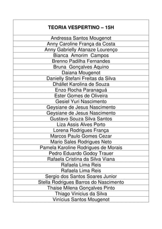 TEORIA VESPERTINO – 15H

      Andressa Santos Mougenot
    Anny Caroline França da Costa
   Anny Gabrielly Atanaze Lourenço
       Bianca Amorim Campos
       Brenno Padilha Fernandes
       Bruna Gonçalves Aquino
           Daiana Mougenot
    Danielly Stefani Freitas da Silva
       Dhállet Karolina de Souza
        Enzo Rocha Paranaguá
        Ester Gomes de Oliveira
        Gesiel Yuri Nascimento
    Geysiane de Jesus Nascimento
    Geysiane de Jesus Nascimento
      Gustavo Souza Silva Santos
         Liza Assis Alves Porto
       Lorena Rodrigues França
      Marcos Paulo Gomes Cezar
      Mario Sales Rodrigues Neto
 Pamela Karoline Rodrigues de Morais
     Pedro Eduardo Godoy Trauer
     Rafaela Cristina da Silva Viana
           Rafaela Lima Reis
           Rafaela Lima Reis
   Sergio dos Santos Soares Junior
Stella Rodrigues Barros do Nascimento
     Thaise Milena Gonçalves Pinto
        Thiago Vinicius da Silva
       Vinícius Santos Mougenot
 