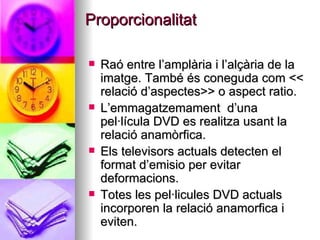 Proporcionalitat Raó entre l’amplària i l’alçària de la imatge. També és coneguda com << relació d’aspectes>> o aspect ratio. L’emmagatzemament  d’una pel·lícula DVD es realitza usant la relació anamòrfica. Els televisors actuals detecten el format d’emisio per evitar deformacions. Totes les pel·licules DVD actuals incorporen la relació anamorfica i eviten. 