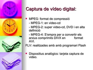 Captura de vídeo digital: MPEG: format de compressió  - MPEG-1: en video-cd - MPEG-2: super video-cd, DVD i en alta definició - MPEG-4: S’empra per a convertir els arxius comprimits DIVX en  format AVI. FLV: realitzades amb amb programari Flash Dispositius analògics: tarjeta captura de video. 
