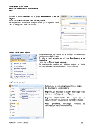 Instituto Dr. Juan Pujol 
Taller de Herramientas Informáticas 
2014 
Acceder al menú Insertar, en el grupo Encabezado y pie de 
página 
Hacer clic en Encabezado o en Pie de página. 
Se desplegarán cuadros de diálogos donde podrá ingresar datos 
para la configuración de los mismos. 
Incluir números de página 
Ubicar el puntero del mouse en la posición del documento 
donde insertará el número. 
Acceder al menú Insertar, en el grupo Encabezado y pie 
de página 
Hacer clic en Números de páginas. 
Se desplegarán cuadros de diálogos donde se podrá 
ingresar datos para la configuración de los mismos. 
Imprimir documentos 
Seleccionar la opción Imprimir del menú Inicio. 
Se desplegarán opciones para: 
Imprimir. Se despliega un cuadro de diálogo desde 
donde se puede optar por configurar. 
Imprimir rápidamente. Una copia de un 
documento con los valores de impresión actuales 
Vista preliminar. Despliega opciones de 
visualización previa del documento. 
Profesora: Romina Alderete 11 
 