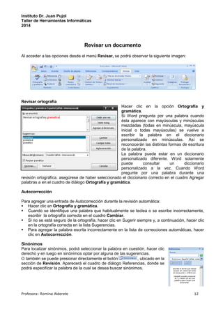Instituto Dr. Juan Pujol 
Taller de Herramientas Informáticas 
2014 
Revisar un documento 
Al acceder a las opciones desde el menú Revisar, se podrá observar la siguiente imagen: 
Revisar ortografía 
Hacer clic en la opción Ortografía y 
gramática. 
Si Word pregunta por una palabra cuando 
ésta aparece con mayúsculas y minúsculas 
mezcladas (todas en minúscula, mayúscula 
inicial o todas mayúsculas) se vuelve a 
escribir la palabra en el diccionario 
personalizado en minúsculas. Así se 
reconocerán las distintas formas de escritura 
de la palabra. 
La palabra puede estar en un diccionario 
personalizado diferente. Word solamente 
puede consultar un diccionario 
personalizado a la vez. Cuando Word 
pregunte por una palabra durante una 
revisión ortográfica, asegúrese de haber seleccionado el diccionario correcto en el cuadro Agregar 
palabras a en el cuadro de diálogo Ortografía y gramática. 
Autocorrección 
Para agregar una entrada de Autocorrección durante la revisión automática: 
 Hacer clic en Ortografía y gramática. 
 Cuando se identifique una palabra que habitualmente se teclea o se escribe incorrectamente, 
escribir la ortografía correcta en el cuadro Cambiar. 
 Si no se está seguro de la ortografía, hacer clic en Sugerir siempre y, a continuación, hacer clic 
en la ortografía correcta en la lista Sugerencias. 
 Para agregar la palabra escrita incorrectamente en la lista de correcciones automáticas, hacer 
clic en Autocorrección. 
Sinónimos 
Para localizar sinónimos, podrá seleccionar la palabra en cuestión, hacer clic 
derecho y en luego en sinónimos optar por alguna de las sugerencias. 
O también se puede presionar directamente el botón , ubicado en la 
sección de Revisión. Aparecerá el cuadro de diálogo Referencias, donde se 
podrá especificar la palabra de la cual se desea buscar sinónimos. 
Profesora: Romina Alderete 12 
 