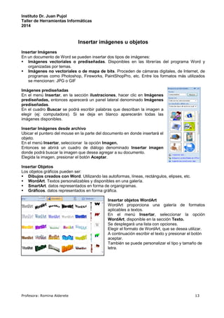 Instituto Dr. Juan Pujol 
Taller de Herramientas Informáticas 
2014 
Insertar imágenes u objetos 
Insertar Imágenes 
En un documento de Word se pueden insertar dos tipos de imágenes: 
 Imágenes vectoriales o prediseñadas. Disponibles en las librerías del programa Word y 
organizadas por temas. 
 Imágenes no vectoriales o de mapa de bits. Proceden de cámaras digitales, de Internet, de 
programas como Photoshop, Fireworks, PaintShopPro, etc. Entre los formatos más utilizados 
se mencionan: JPG o GIF 
Imágenes prediseñadas 
En el menú Insertar, en la sección ilustraciones, hacer clic en Imágenes 
prediseñadas, entonces aparecerá un panel lateral denominado Imágenes 
prediseñadas. 
En el cuadro Buscar se podrá escribir palabras que describan la imagen a 
elegir (ej: computadora). Si se deja en blanco aparecerán todas las 
imágenes disponibles. 
Insertar Imágenes desde archivo 
Ubicar el puntero del mouse en la parte del documento en donde insertará el 
objeto. 
En el menú Insertar, seleccionar la opción Imagen. 
Entonces se abrirá un cuadro de diálogo denominado Insertar imagen 
donde podrá buscar la imagen que desea agregar a su documento. 
Elegida la imagen, presionar el botón Aceptar. 
Insertar Objetos 
Los objetos gráficos pueden ser: 
 Dibujos creados con Word. Utilizando las autoformas, líneas, rectángulos, elipses, etc. 
 WordArt. Textos personalizables y disponibles en una galería. 
 SmartArt. datos representados en forma de organigramas. 
 Gráficos. datos representados en forma gráfica. 
Insertar objetos WordArt 
WordArt proporciona una galería de formatos 
aplicables a textos. 
En el menú Insertar, seleccionar la opción 
WordArt, disponible en la sección Texto. 
Se desplegará una lista con opciones. 
Elegir el formato de WordArt, que se desea utilizar. 
A continuación escribir el texto y presionar el botón 
aceptar. 
También se puede personalizar el tipo y tamaño de 
letra. 
Profesora: Romina Alderete 13 
 