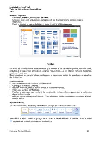 Instituto Dr. Juan Pujol 
Taller de Herramientas Informáticas 
2014 
Insertar Diagramas 
En el menú Insertar, seleccionar SmartArt. 
Entonces aparecerá un cuadro de diálogo donde se desplegarán una serie de tipos de 
diagramas. 
Elegir el tipo con el cual se trabajará, y luego presionar el botón Aceptar. 
Estilos 
Un estilo es un conjunto de características que afectan a los caracteres (fuente, tamaño, color, 
atributos...), a los párrafos (alineación, sangrías, tabuladores...), a las páginas (tamaño, márgenes, 
encabezados...), etc. 
Dependiendo de las características modificadas, se denominan estilos de caracteres, de párrafos, 
de páginas, etc. 
Un estilo permite: 
 Ahorrar tiempo al dar formato a un documento. 
 Conseguir un formato uniforme. 
 Revisar, modificar, crear o aplicar estilos, al texto seleccionado. 
 Incorporar cambios con facilidad. 
 Facilitar el uso, dado que mediante la combinación de los estilos se puede dar formato a un 
documento completo 
 Además de los estilos predefinidos en Word, el usuario puede modificarlos, eliminarlos y definir 
nuevos estilos. 
Aplicar un Estilo 
Acceder a los Estilos desde la pestaña Inicio en el grupo de herramientas Estilo. 
Seleccionar el texto a modificar y luego hacer clic en el Estilo deseado. Si se hace clic en el botón 
, se puede ver la totalidad de estilos predefinidos. 
Profesora: Romina Alderete 14 
 