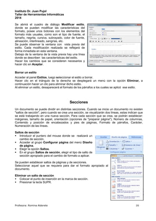 Instituto Dr. Juan Pujol 
Taller de Herramientas Informáticas 
2014 
Se abrirá el cuadro de diálogo Modificar estilo, 
donde se pueden modificar las características del 
formato, posee unos botones con los elementos del 
formato más usuales, como son el tipo de fuente, el 
tamaño, negrita, cursiva, subrayado, color de fuente, 
alineación, interlineado, sangrías, etc. 
Se puede observar la ventana con vista previa del 
estilo. Cada modificación realizada se reflejará de 
forma inmediata en esta ventana. 
Debajo de la ventana de la vista previa hay una línea 
donde se describen las características del estilo. 
Hacer los cambios que se consideren necesarios y 
hacer clic en Aceptar. 
Borrar un estilo 
Acceder al panel Estilos, luego seleccionar el estilo a borrar. 
Hacer clic en el triángulo de la derecha se desplegará un menú con la opción Eliminar, a 
continuación hacer un clic para eliminar dicho estilo. 
Al eliminar un estilo, desaparecerá el formato de los párrafos a los cuales se aplicó ese estilo. 
Secciones 
Un documento se puede dividir en distintas secciones. Cuando se inicia un documento no existen 
saltos de sección, pero cuando se crea una sección, se visualizarán dos líneas, estas indican que 
se está trabajando en una nueva sección. Para cada sección que se crea, se podrán establecer: 
márgenes, tamaño de papel, orientación (opciones de preparar página), Número de columnas, 
Contenido y posición de encabezados y pies de páginas, Formato de párrafos, Carácter, 
Numeración de las líneas. 
Saltos de sección 
 Introducir el puntero del mouse donde se realizará un 
cambio de sección. 
 Acceder al grupo Configurar página del menú Diseño 
de página, 
 Elegir la opción Saltos. 
 En el grupo Saltos de sección, elegir el tipo de salto de 
sección apropiado para el cambio de formato a aplicar. 
Se pueden establecer saltos de páginas y de secciones. 
Seleccionar aquel que se requiera para dar el formato apropiado al 
documento. 
Eliminar un salto de sección 
 Colocar el punto de inserción en la marca de sección. 
 Presionar la tecla SUPR. 
Profesora: Romina Alderete 16 
 