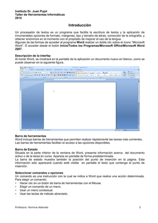 Instituto Dr. Juan Pujol 
Taller de Herramientas Informáticas 
2014 
Introducción 
Un procesador de textos es un programa que facilita la escritura de textos y la aplicación de 
innumerables opciones de formato, márgenes, tipo y tamaño de letras, corrección de la ortografía, y 
obtener sinónimos en el momento con el propósito de mejorar el uso de la lengua. 
Algunas de las formas de acceder al programa Word realizar un doble clic sobre el ícono “Microsoft 
Word”. O acceder desde el botón Inicio/Todos los Programas/Microsoft Office/Microsoft Word 
2007. 
Descripción de la interfaz 
Al iniciar Word, se mostrará en la pantalla de la aplicación un documento nuevo en blanco, como se 
puede observar en la siguiente figura. 
Barra de herramientas 
Word incluye barras de herramientas que permiten realizar rápidamente las tareas más corrientes. 
Las barras de herramientas facilitan el acceso a las opciones disponibles. 
Barra de Estado 
Situada en la parte inferior de la ventana de Word, presenta información acerca del documento 
activo o de la tarea en curso. Aparece en pantalla de forma predeterminada. 
La barra de estado muestra también la posición del punto de inserción en la página. Esta 
información sólo aparecerá cuando esté visible en pantalla el texto que contenga el punto de 
inserción. 
Seleccionar comandos u opciones 
Un comando es una instrucción con la cual se indica a Word que realice una acción determinada. 
Para elegir un comando: 
• Hacer clic en un botón de barra de herramientas con el Mouse. 
• Elegir un comando de un menú. 
• Usar un menú contextual. 
• Usar las teclas de método abreviado. 
Profesora: Romina Alderete 3 
 