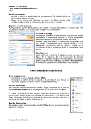 Instituto Dr. Juan Pujol 
Taller de Herramientas Informáticas 
2014 
Manejo de ventanas 
 Ampliar o reducir la presentación de un documento. Se pueden utilizar las 
funciones agrupadas en zoom. 
 Hacer clic en zoom para desplegar un cuadro de diálogo donde podrá 
configurar el porcentaje de visualización del documento en pantalla. 
Deshacer y repetir comandos 
Word guarda un registro de los cambios de edición y formato efectuados en un documento. Para 
recuperar los cambios una vez anulados, se podrá rehacer la acción. 
Cuadros de diálogo 
Al elegir un comando, puede aparecer un cuadro de diálogo 
destinado a la selección de opciones. Si una de las opciones 
se muestra atenuada, significa que no está disponible. 
Algunos cuadros de diálogo incluyen grupos de opciones cada 
uno en una ficha diferente. Otros cuadros de diálogo, como 
Ortografía, permanecen abiertos mientras trabaja con el 
documento, de forma que pueda repetir la misma tarea varias 
veces. 
Usar la Ayuda 
Word incorpora un sistema de Ayuda como se observa en la 
figura de la izquierda. Es una herramienta de consulta 
completa en pantalla, con procedimientos paso a paso que se 
podrán seguir mientras se trabaja, ejemplos y demostraciones, 
e información de referencia. Presionar F1 para activarla. 
Administración de documentos 
Crear un documento 
 Seleccionar la opción Nuevo del botón Office. 
 Seleccionar la plantilla en la que basará el documento. En caso de que no 
elija, Word asignará la plantilla Normal como predeterminada. 
Abrir un documento 
Para abrir los últimos documentos abiertos, elegir su nombre en la lista de 
Documentos recientes que se despliega al hacer clic en el botón de Office. 
El cuadro “Nombre de archivo” muestra todos los archivos del directorio o 
carpeta que contenía el último archivo que se guardó o abrió. Si el archivo que 
desea no aparece en el cuadro, hacer clic en otra unidad de disco, directorio o 
carpeta, o bien elegir el botón “Buscar archivo”. 
Guardar Documentos 
Se accede a estas opciones desde el botón Office. Donde se encuentran las 
siguientes opciones: 
Profesora: Romina Alderete 4 
 