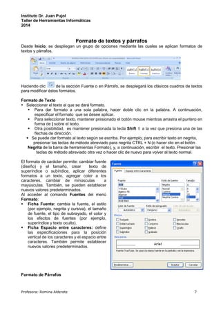 Instituto Dr. Juan Pujol 
Taller de Herramientas Informáticas 
2014 
Formato de textos y párrafos 
Desde Inicio, se despliegan un grupo de opciones mediante las cuales se aplican formatos de 
textos y párrafos. 
Haciendo clic de la sección Fuente o en Párrafo, se desplegará los clásicos cuadros de textos 
para modificar éstos formatos. 
Formato de Texto 
 Seleccionar el texto al que se dará formato. 
 Para dar formato a una sola palabra, hacer doble clic en la palabra. A continuación, 
especificar el formato que se desee aplicar. 
 Para seleccionar texto, mantener presionado el botón mouse mientras arrastra el puntero en 
forma de | sobre el texto. 
 Otra posibilidad, es mantener presionada la tecla Shift  a la vez que presiona una de las 
flechas de dirección. 
 Se puede dar formato al texto según se escriba. Por ejemplo, para escribir texto en negrita, 
presionar las teclas de método abreviado para negrita CTRL + N (o hacer clic en el botón 
Negrita de la barra de herramientas Formato), y, a continuación, escribir el texto. Presionar las 
teclas de método abreviado otra vez o hacer clic de nuevo para volver al texto normal. 
El formato de carácter permite: cambiar fuente 
(diseño) y el tamaño, crear texto de 
superíndice o subíndice, aplicar diferentes 
formatos a un texto, agregar color a los 
caracteres, cambiar de minúsculas a 
mayúsculas. También, se pueden establecer 
nuevos valores predeterminados. 
Al acceder al comando Fuentes del menú 
Formato: 
 Ficha Fuente: cambia la fuente, el estilo 
(por ejemplo, negrita y cursiva), el tamaño 
de fuente, el tipo de subrayado, el color y 
los efectos de fuentes (por ejemplo, 
superíndice y texto oculto). 
 Ficha Espacio entre caracteres: define 
las especificaciones para la posición 
vertical de los caracteres y el espacio entre 
caracteres. También permite establecer 
nuevos valores predeterminados. 
Formato de Párrafos 
Profesora: Romina Alderete 7 
 