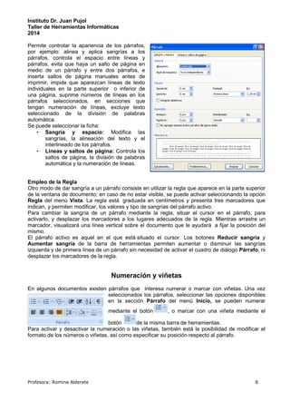 Instituto Dr. Juan Pujol 
Taller de Herramientas Informáticas 
2014 
Permite controlar la apariencia de los párrafos, 
por ejemplo: alinea y aplica sangrías a los 
párrafos, controla el espacio entre líneas y 
párrafos, evita que haya un salto de página en 
medio de un párrafo y entre dos párrafos, e 
inserta saltos de página manuales antes de 
imprimir, impide que aparezcan líneas de texto 
individuales en la parte superior o inferior de 
una página, suprime números de líneas en los 
párrafos seleccionados, en secciones que 
tengan numeración de líneas, excluye texto 
seleccionado de la división de palabras 
automática. 
Se puede seleccionar la ficha: 
• Sangría y espacio: Modifica las 
sangrías, la alineación del texto y el 
interlineado de los párrafos. 
• Líneas y saltos de página: Controla los 
saltos de página, la división de palabras 
automática y la numeración de líneas. 
Empleo de la Regla 
Otro modo de dar sangría a un párrafo consiste en utilizar la regla que aparece en la parte superior 
de la ventana de documento; en caso de no estar visible, se puede activar seleccionando la opción 
Regla del menú Vista. La regla está graduada en centímetros y presenta tres marcadores que 
indican, y permiten modificar, los valores y tipo de sangrías del párrafo activo. 
Para cambiar la sangría de un párrafo mediante la regla, situar el cursor en el párrafo, para 
activarlo, y desplazar los marcadores a los lugares adecuados de la regla. Mientras arrastre un 
marcador, visualizará una línea vertical sobre el documento que le ayudará a fijar la posición del 
mismo. 
El párrafo activo es aquel en el que está situado el cursor. Los botones Reducir sangría y 
Aumentar sangría de la barra de herramientas permiten aumentar o disminuir las sangrías 
izquierda y de primera línea de un párrafo sin necesidad de activar el cuadro de diálogo Párrafo, ni 
desplazar los marcadores de la regla. 
Numeración y viñetas 
En algunos documentos existen párrafos que interesa numerar o marcar con viñetas. Una vez 
seleccionados los párrafos, seleccionar las opciones disponibles 
en la sección Párrafo del menú Inicio, se pueden numerar 
mediante el botón , o marcar con una viñeta mediante el 
botón de la misma barra de herramientas. 
Para activar y desactivar la numeración o las viñetas, también está la posibilidad de modificar el 
formato de los números o viñetas, así como especificar su posición respecto al párrafo. 
Profesora: Romina Alderete 8 
 