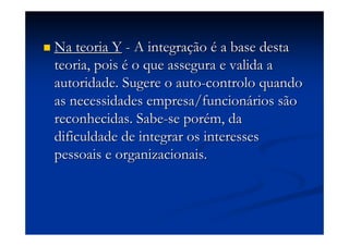Na teoria YNa teoria Y -- A integraA integraççãoão éé a base destaa base desta
teoria, poisteoria, pois éé o que assegura e valida ao que assegura e valida a
autoridade. Sugere oautoridade. Sugere o autoauto--controlocontrolo quandoquando
as necessidades empresa/funcionas necessidades empresa/funcionáários sãorios são
reconhecidas. Sabereconhecidas. Sabe--se porse poréém, dam, da
dificuldade de integrar os interessesdificuldade de integrar os interesses
pessoais e organizacionais.pessoais e organizacionais.
 