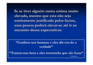 Se se tiver alguSe se tiver alguéém numa estima muitom numa estima muito
elevada, mesmo que esta não sejaelevada, mesmo que esta não seja
estritamente justificada pelos factos,estritamente justificada pelos factos,
essa pessoa poderessa pessoa poderáá elevarelevar--se atse atéé ir aoir ao
encontro dessa expectativas.encontro dessa expectativas.
“Confiem nos homens e eles dir-vos-ão a
verdade”
“Tratem-nos bem e eles mostrarão que são bons”
Emerson
 