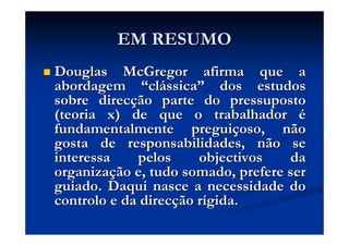 EM RESUMOEM RESUMO
DouglasDouglas McGregorMcGregor afirma que aafirma que a
abordagemabordagem ““clcláássicassica”” dos estudosdos estudos
sobre direcsobre direcçção parte do pressupostoão parte do pressuposto
(teoria x) de que o trabalhador(teoria x) de que o trabalhador éé
fundamentalmente preguifundamentalmente preguiççoso, nãooso, não
gosta de responsabilidades, não segosta de responsabilidades, não se
interessa pelos objectivos dainteressa pelos objectivos da
organizaorganizaçção e, tudo somado, prefere serão e, tudo somado, prefere ser
guiado. Daqui nasce a necessidade doguiado. Daqui nasce a necessidade do
controlo e da direccontrolo e da direcçção rão ríígida.gida.
 