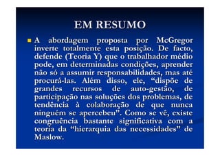 EM RESUMOEM RESUMO
A abordagem proposta porA abordagem proposta por McGregorMcGregor
inverte totalmente esta posiinverte totalmente esta posiçção. De facto,ão. De facto,
defende (Teoria Y) que o trabalhador mdefende (Teoria Y) que o trabalhador méédiodio
pode, em determinadas condipode, em determinadas condiçções, aprenderões, aprender
não snão sóó a assumir responsabilidades, mas ata assumir responsabilidades, mas atéé
procurprocuráá--las. Allas. Aléém disso, ele,m disso, ele, ““dispõe dedispõe de
grandes recursos degrandes recursos de autoauto--gestãogestão, de, de
participaparticipaçção nas soluão nas soluçções dos problemas, deões dos problemas, de
tendênciatendência àà colaboracolaboraçção de que nuncaão de que nunca
ninguninguéém se apercebeum se apercebeu””. Como se vê, existe. Como se vê, existe
congruência bastante significativa com acongruência bastante significativa com a
teoria dateoria da ““hierarquia das necessidadeshierarquia das necessidades”” dede
MaslowMaslow..
 