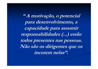 “ A motivação, o potencial
para desenvolvimento, a
capacidade para assumir
responsabilidades (...) estão
todos presentes nas pessoas.
Não são os dirigentes que os
incutem nelas”.
 