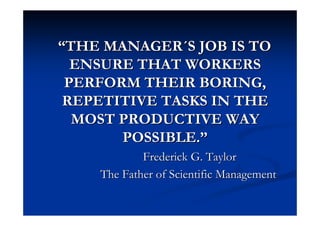 ““THE MANAGERTHE MANAGER´´S JOB IS TOS JOB IS TO
ENSURE THAT WORKERSENSURE THAT WORKERS
PERFORM THEIR BORING,PERFORM THEIR BORING,
REPETITIVE TASKS IN THEREPETITIVE TASKS IN THE
MOST PRODUCTIVE WAYMOST PRODUCTIVE WAY
POSSIBLE.POSSIBLE.””
FrederickFrederick G. TaylorG. Taylor
TheThe FatherFather ofof ScientificScientific ManagementManagement
 