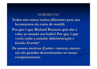 INTRODUINTRODUÇÇÃOÃO
Todos nTodos nóós temos razões diferentes para noss temos razões diferentes para nos
levantarmos da cama de manhã.levantarmos da cama de manhã.
Por quePor que éé queque RichardRichard BransonBranson quis dar aquis dar a
volta ao mundo em balão? Por quevolta ao mundo em balão? Por que éé queque
vocês estão a estudar Administravocês estão a estudar Administraçção eão e
Gestão EscolarGestão Escolar’’
Os nossos motivos (LatimOs nossos motivos (Latim –– moveremovere, mover, mover--
se) são grandes determinantes no nossose) são grandes determinantes no nosso
comportamento.comportamento.
 