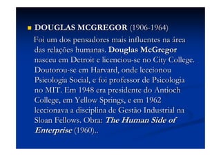 DOUGLAS MCGREGORDOUGLAS MCGREGOR (1906(1906--1964)1964)
Foi um dos pensadores mais influentes naFoi um dos pensadores mais influentes na áárearea
das reladas relaçções humanas.ões humanas. DouglasDouglas McGregorMcGregor
nasceu em Detroit e licenciounasceu em Detroit e licenciou--se nose no CityCity CollegeCollege..
DoutorouDoutorou--se emse em HarvardHarvard, onde leccionou, onde leccionou
Psicologia Social, e foi professor de PsicologiaPsicologia Social, e foi professor de Psicologia
no MIT. Em 1948 era presidente dono MIT. Em 1948 era presidente do AntiochAntioch
CollegeCollege, em, em YellowYellow SpringsSprings, e em 1962, e em 1962
leccionava a disciplina de Gestão Industrial naleccionava a disciplina de Gestão Industrial na
SloanSloan FellowsFellows. Obra:. Obra: TheThe HumanHuman SideSide ofof
EnterpriseEnterprise (1960)..(1960)..
 