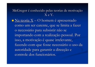 McGregorMcGregor éé conhecido pelas teorias de motivaconhecido pelas teorias de motivaççãoão
X e Y.X e Y.
Na teoria XNa teoria X –– O homemO homem éé apresentadoapresentado
como um ser carente, que se limita a fazercomo um ser carente, que se limita a fazer
o necesso necessáário para subsistir não serio para subsistir não se
importando com a realizaimportando com a realizaçção pessoal. Porão pessoal. Por
isso, a motivaisso, a motivaççãoão éé quase irrelevante,quase irrelevante,
fazendo com que fosse necessfazendo com que fosse necessáário o uso dario o uso da
autoridade para garantir a direcautoridade para garantir a direcçção eão e
controle dos funcioncontrole dos funcionáários.rios.
 