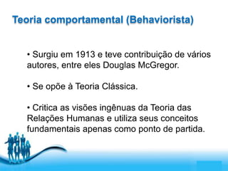 Free Powerpoint Templates 
Page 2 
Teoria comportamental (Behaviorista) 
• Surgiu em 1913 e teve contribuição de vários 
autores, entre eles Douglas McGregor. 
• Se opõe à Teoria Clássica. 
• Critica as visões ingênuas da Teoria das 
Relações Humanas e utiliza seus conceitos 
fundamentais apenas como ponto de partida. 
 