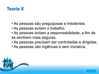 Free Powerpoint Templates 
Page 5 
Teoria X 
• As pessoas são preguiçosas e indolentes. 
• As pessoas evitam o trabalho. 
• As pessoas evitam a responsabilidade, a fim de 
se sentirem mais seguras. 
• As pessoas precisam ser controladas e dirigidas. 
• As pessoas são ingênuas e sem iniciativa. 
 